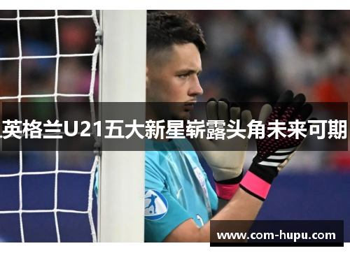 英格兰U21五大新星崭露头角未来可期
