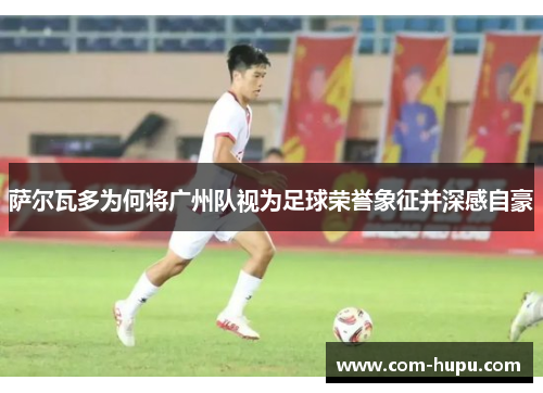 萨尔瓦多为何将广州队视为足球荣誉象征并深感自豪