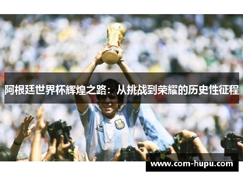 阿根廷世界杯辉煌之路：从挑战到荣耀的历史性征程