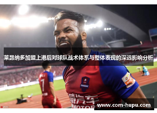 莱昂纳多加盟上港后对球队战术体系与整体表现的深远影响分析