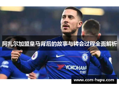 阿扎尔加盟皇马背后的故事与转会过程全面解析 阿扎尔加盟皇马背后的故事与转会过程全面解析
