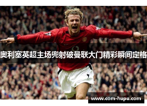 奥利塞英超主场兜射破曼联大门精彩瞬间定格