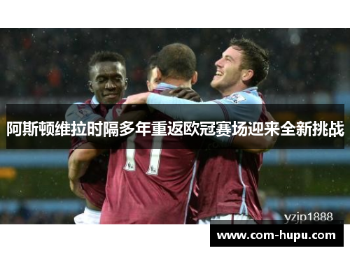 阿斯顿维拉时隔多年重返欧冠赛场迎来全新挑战