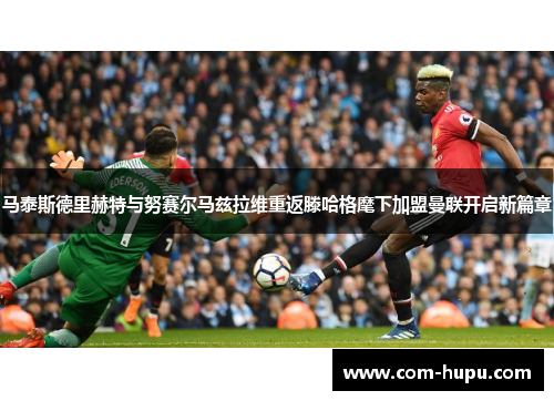 马泰斯德里赫特与努赛尔马兹拉维重返滕哈格麾下加盟曼联开启新篇章