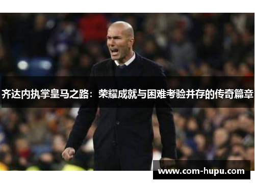 齐达内执掌皇马之路：荣耀成就与困难考验并存的传奇篇章