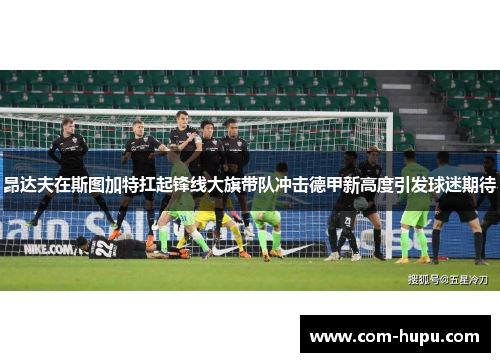 昂达夫在斯图加特扛起锋线大旗带队冲击德甲新高度引发球迷期待 昂达夫在斯图加特扛起锋线大旗带队冲击德甲新高度引发球迷期待
